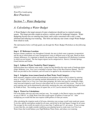 Best Practices Manual
Page 66 of 71


WaterWise Landscaping
Best Practices

Section 7 – Water Budgeting

A. Calculating a Water Budget
A Water Budget is the target amount of water a landowner should use in a typical watering
season. This target provides simple-to-achieve, realistic goals for landscape irrigation. Water
Budgeting focuses less on watering time limits, and is more concerned with a user’s water
allotment and reducing over-watering. This form can help any user create a target Water Budget
from which to work.

The information below will help guide you through the Water Budget Worksheet on the following
page.

Step 1. ET Reference Location:
Because climate conditions vary throughout Colorado, the rate at which water evaporates (evaporation)
and the rate at which plants use water (transpiration) varies in different areas of the state. Based on those
climatic differences, it is important to identify the general Evapo-Transpiration (ET) Reference Locations
in which you are located. The four largest regions can be categorized as: Denver, Colorado Springs,
Grand Junction and Pueblo.

Step 2. Gallons of Water Needed by Plant Category:
Different plants have different water needs. A plant list that identifies the water needs of landscape plants
(High, Moderate, Low, Very Low) is included in Section Three of this Best Practices Manual. The ET
Rates are provided on the worksheet, and will need to be applied in the calculations in Step 4 below.

Step 3. Irrigation Areas (zones) based on Plant Water Need Category:
Both automatic irrigation systems and hand-placed yard sprinklers deliver water to plants by watering
areas or “zones”, and have set watering amounts determined by you, the user. If you have High water
need plants within Low or Very Low water plant groupings, the entire area must be considered a High-
water area and irrigated as such; however some plants may be over-watered if this occurs. The area of
each watering zone can be determined by physically measuring the zone, and multiplying Length (in feet)
by Width (in feet). The resulting areas (in square feet, or S.F.) can be entered in Step 4 below.

Step 4. Water-Use Calculations:
Fill in the blanks with area and water need per zone. For example, in the Denver region you might have
an area of 300 S.F. in a High Water Zone that would require 20 gallons of water per S.F. After
multiplying you would find that area requires 6,000 gallons of water per season.

After calculating the irrigation needs of all areas, determine your average overall water needs per season.
To do this, add the total gallons needed for all zones, and divide by the total Square Footage for all zones.
The average for the overall site needs to be no more than 15 gallons per S.F. per season. If your average
is more than this, you might consider modifyin g your planting layout to create more Low/Very Low
Water Zones that would balance your High/Moderate Water Zones, and reduce over-watering.
 