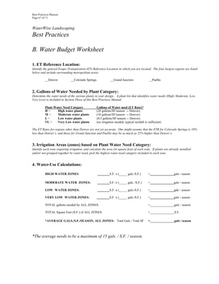 Best Practices Manual
Page 67 of 71


WaterWise Landscaping
Best Practices

B. Water Budget Worksheet

1. ET Reference Location:
Identify the general Evapo-Transpiration (ET) Reference Location in which you are located. The four largest regions are listed
below and include surrounding metropolitan areas:

          __Denver            __Colorado Springs              __Grand Junction                __Pueblo


2. Gallons of Water Needed by Plant Category:
Determine the water needs of the various plants in your design. A plant list that identifies water needs (High, Moderate, Low,
Very Low) is included in Section Three of this Best Practices Manual.

          Plant Water Need Category                Gallons of Water used (ET Rate)*
          H=      High water plants                (20 gallons/SF/season -- Denver)
          M=      Moderate water plants            (10 gallons/SF/season -- Denver)
          L=      Low water plants                 (0-3 gallons/SF/season -- Denver)
          VL =    Very Low water plants            (no irrigation needed; typical rainfall is sufficient)

The ET Rates for regions other than Denver are not yet accurate. One might assume that the ETR for Colorado Springs is 10%
less than Denver’s, and those for Grand Junction and Pueblo may be as much as 25% higher than Denver’s.


3. Irrigation Areas (zones) based on Plant Water Need Category:
Identify each zone requiring irrigation, and calculate the area (in square feet) of each zone. If plants are already installed
and/or not grouped together by water need, pick the highest water need category included in each zone.


4. Water-Use Calculations:

          HIGH WATER ZONES:                                  S.F. x (_____ gals./S.F.)        =                 gals / season

          MODERATE WATER ZONES:                              S.F. x (_____ gals. /S.F.)       =                 gals / season

          LOW WATER ZONES:                                   S.F. x (_____ gals./S.F.)        =                 gals / season

          VERY LOW WATER ZONES:                              S.F. x (_____ gals./S.F.)        =                 gals / season

          TOTAL gallons needed by ALL ZONES:                                                  =_______________gals / season

          TOTAL Square Feet (S.F.) of ALL ZONES:                                              =_______________S.F.

          *AVERAGE GALS./S.F./SEASON, ALL ZONES: Total Gals / Total SF                        =_______________gals / season



*The average needs to be a maximum of 15 gals. / S.F. / season.
 