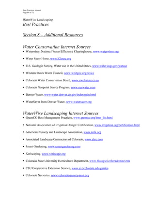 Best Practices Manual
Page 68 of 71


WaterWise Landscaping
Best Practices

Section 8 – Additional Resources

Water Conservation Internet Sources
• Waterwiser, National Water Efficiency Clearinghouse, www.waterwiser.org

• Water Saver Home, www.h2ouse.org

• U.S. Geologic Survey, Water use in the United States, www.water.usgs.gov/watuse

• Western States Water Council, www.westgov.org/wswc

• Colorado Water Conservation Board, www.cwcb.state.co.us

• Colorado Nonpoint Source Program, www.ourwater.com

• Denver Water, www.water.denver.co.gov/indexmain.html

• WaterSaver from Denver Water, www.watersaver.org


WaterWise Landscaping Internet Sources
• GreenCO Best Management Practices, www.grennco.org/bmp_list.html

• National Association of Irrigation Design/ Certification, www.irrigation.org/certification.html

• American Nursery and Landscape Association, www.anla.org

• Associated Landscape Contractors of Colorado, www.alcc.com

• Smart Gardening, www.smartgardening.com

• Xeriscaping, www.xeriscape.org

• Colorado State University Horticulture Department, www.hla.agsci.coloradostate.edu

• CSU Cooperative Extension Service, www.ext.colostate.edu/garden

• Colorado Nurseries, www.colorado-nusery-assn.org
 