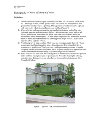 Best Practices Manual
Page 6 of 71



Principle #3 - Create efficient turf areas.
Guidelines

       A. Include turf areas where they provide defined functions (i.e., recreation, traffic areas,
          etc.). Plantings of trees, shrubs, ground covers and flowers are best separated from
          grass so they can be watered separately. Often, portions of turf areas can be replaced
          with more water-efficient ground covers and mulches (Figure 4).
       B. When selecting turfgrass, consider the use, aesthetic and design goals of the site,
          estimated water use and maintenance budget. Alternative grass types, such as tall
          fescue, buffalograss, blue grama and wheat grass, may provide lower water and
          maintenance needs than bluegrass. In areas where irrigation is not planned for instance,
          a mix of mainly native bunch and sod-forming grasses might be used. (See Section
          Four for native seed mix options.)
       C. Avoid using turf in areas less than 8 feet wide and on slopes steeper than 3:1. These
          areas require inefficient irrigation sprays. Consider using drip-irrigated shrubs or
          groundcovers with Low or Very Low water requirements as alternatives. A special
          exception may be streetscape tree lawns, where turfgrass may be most appropriate with
          careful consideration and monitoring of potential irrigation inefficiencies.
       D. Some sites and turf areas with difficult irrigation or maintenance concerns may perform
          better with low water grass types or groundcovers. Consider street rights-of-way,
          industrial sites, drainageways and natural areas for such alternative grasses. (See
          Principle #8 below.)




                            Figure 4. Efficient Turf Area in Front Yard
 