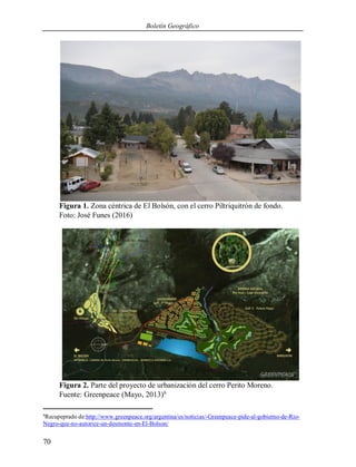 Boletín Geográfico
70
Figura 1. Zona céntrica de El Bolsón, con el cerro Piltriquitrón de fondo.
Foto: José Funes (2016)
Figura 2. Parte del proyecto de urbanización del cerro Perito Moreno.
Fuente: Greenpeace (Mayo, 2013)6
6
Recupeprado de:http://www.greenpeace.org/argentina/es/noticias/-Greenpeace-pide-al-gobierno-de-Rio-
Negro-que-no-autorice-un-desmonte-en-El-Bolson/
 