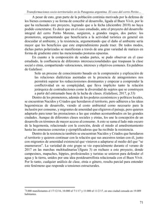 Transformaciones socio-territoriales en la Patagonia argentina. El caso del cerro Perito…
71
A pesar de esto, gran parte de la población continúa motivada por la defensa de
los bienes comunes y su forma de concebir al desarrollo, ligada al Buen Vivir, por lo
que ha rechazado este proyecto, logrando que a la fecha (diciembre 2019) no haya
podido concretarse. Es decir que en el caso estudiado, ante el proyecto del desarrollo
integral del cerro Perito Moreno, surgieron, a grandes rasgos, dos partes: los
promotores, argumentando que beneficiaría a la actividad turística en general sin
descuidar al ambiente, y la resistencia, argumentando que el daño al ambiente sería
mayor que los beneficios que este emprendimiento puede traer. De todos modos,
dichas partes polarizadas se manifiestan a través de una gran variedad de matices en
forma de gradiente entre las mencionadas posturas opuestas.
En cuanto a la composición de sendas partes, se pudo observar en el caso
estudiado, la confluencia de diferentes intereseccionalidades que traspasan la clase
social o etnia, compartiendo valoraciones, intereses y objetivos comunes. En palabras
de Galafassi:
Solo un proceso de conocimiento basado en la comprensión y explicación de
las relaciones dialécticas asentadas en la presencia de antagonismos nos
permitirá superar los reduccionismos dominantes y empezar a comprender la
conflictividad en su complejidad, que lleva implícito tanto la relación
jerárquica de contradicciones como la diversidad de sujetos que se construyen
a partir del entramado base de la lucha de clases. (Galafassi, 2017, p.33)
Dentro de los promotores, además de los poderes económicos y políticos locales,
se encuentran Nacidos y Criados que heredaron el territorio, pero adhieren a las ideas
hegemónicas de desarrollo, viendo al costo ambiental como necesario para la
inclusión por consumo, y migrantes de amenidad que eligieron el paisaje, pero quieren
adaptarlo para tener las prestaciones a las que estaban acostumbrados en las grandes
ciudades. Aunque de diferentes clases sociales y etnias, los une la concepción de un
desarrollo en términos de mayor acceso al consumo. A esto se suma el lado más oscuro
de la hegemonía, relacionado con la coerción, desde el miedo al amedrentamiento
hasta las amenazas concretas y ejemplificadoras que ha recibido la resistencia.
Dentro de la resistencia también se encuentran Nacidos y Criados que heredaron
el territorio y quieren continuar con la relación que sus ancestros tenían con él, junto
con migrantes de amenidad existencial que vinieron a adaptarse al medio del que “se
enamoraron”. La variedad de este grupo se vio especialmente durante el verano de
2017 en las marchas multitudinarias7
(figura 3) en rechazo a este proyecto, donde
campesinos, mapuches, hippies, profesionales y turistas se unieron para defender el
agua y la tierra, unidos por una idea postdesarrollista relacionada con el Buen Vivir.
Por lo tanto, cualquier análisis de clase, etnia o género, resulta parcial para entender
este fenómeno que responde a tensiones estructurales.
7
5.000 manifestantes el 17/12/16, 10.000 el 7/1/17 y 11.000 el 11/2/17, en una ciudad censada en 19.009
habitantes.
 
