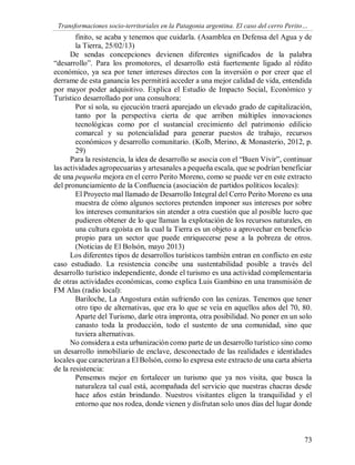 Transformaciones socio-territoriales en la Patagonia argentina. El caso del cerro Perito…
73
finito, se acaba y tenemos que cuidarla. (Asamblea en Defensa del Agua y de
la Tierra, 25/02/13)
De sendas concepciones devienen diferentes significados de la palabra
“desarrollo”. Para los promotores, el desarrollo está fuertemente ligado al rédito
económico, ya sea por tener intereses directos con la inversión o por creer que el
derrame de esta ganancia les permitirá acceder a una mejor calidad de vida, entendida
por mayor poder adquisitivo. Explica el Estudio de Impacto Social, Económico y
Turístico desarrollado por una consultora:
Por sí sola, su ejecución traerá aparejado un elevado grado de capitalización,
tanto por la perspectiva cierta de que arriben múltiples innovaciones
tecnológicas como por el sustancial crecimiento del patrimonio edilicio
comarcal y su potencialidad para generar puestos de trabajo, recursos
económicos y desarrollo comunitario. (Kolb, Merino, & Monasterio, 2012, p.
29)
Para la resistencia, la idea de desarrollo se asocia con el “Buen Vivir”, continuar
las actividades agropecuarias y artesanales a pequeña escala, que se podrían beneficiar
de una pequeña mejora en el cerro Perito Moreno, como se puede ver en este extracto
del pronunciamiento de la Confluencia (asociación de partidos políticos locales):
El Proyecto mal llamado de Desarrollo Integral del Cerro Perito Moreno es una
muestra de cómo algunos sectores pretenden imponer sus intereses por sobre
los intereses comunitarios sin atender a otra cuestión que al posible lucro que
pudieren obtener de lo que llaman la explotación de los recursos naturales, en
una cultura egoísta en la cual la Tierra es un objeto a aprovechar en beneficio
propio para un sector que puede enriquecerse pese a la pobreza de otros.
(Noticias de El Bolsón, mayo 2013)
Los diferentes tipos de desarrollos turísticos también entran en conflicto en este
caso estudiado. La resistencia concibe una sustentabilidad posible a través del
desarrollo turístico independiente, donde el turismo es una actividad complementaria
de otras actividades económicas, como explica Luis Gambino en una transmisión de
FM Alas (radio local):
Bariloche, La Angostura están sufriendo con las cenizas. Tenemos que tener
otro tipo de alternativas, que era lo que se veía en aquellos años del 70, 80.
Aparte del Turismo, darle otra impronta, otra posibilidad. No poner en un solo
canasto toda la producción, todo el sustento de una comunidad, sino que
tuviera alternativas.
No considera a esta urbanización como parte de un desarrollo turístico sino como
un desarrollo inmobiliario de enclave, desconectado de las realidades e identidades
locales que caracterizan a El Bolsón, como lo expresa este extracto de una carta abierta
de la resistencia:
Pensemos mejor en fortalecer un turismo que ya nos visita, que busca la
naturaleza tal cual está, acompañada del servicio que nuestras chacras desde
hace años están brindando. Nuestros visitantes eligen la tranquilidad y el
entorno que nos rodea, donde vienen y disfrutan solo unos días del lugar donde
 
