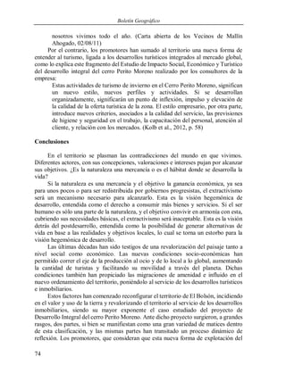 Boletín Geográfico
74
nosotros vivimos todo el año. (Carta abierta de los Vecinos de Mallín
Ahogado, 02/08/11)
Por el contrario, los promotores han sumado al territorio una nueva forma de
entender al turismo, ligada a los desarrollos turísticos integrados al mercado global,
como lo explica este fragmento del Estudio de Impacto Social, Económico y Turístico
del desarrollo integral del cerro Perito Moreno realizado por los consultores de la
empresa:
Estas actividades de turismo de invierno en el Cerro Perito Moreno, significan
un nuevo estilo, nuevos perfiles y actividades. Si se desarrollan
organizadamente, significarán un punto de inflexión, impulso y elevación de
la calidad de la oferta turística de la zona. El estilo empresario, por otra parte,
introduce nuevos criterios, asociados a la calidad del servicio, las previsiones
de higiene y seguridad en el trabajo, la capacitación del personal, atención al
cliente, y relación con los mercados. (Kolb et al., 2012, p. 58)
Conclusiones
En el territorio se plasman las contradicciones del mundo en que vivimos.
Diferentes actores, con sus concepciones, valoraciones e intereses pujan por alcanzar
sus objetivos. ¿Es la naturaleza una mercancía o es el hábitat donde se desarrolla la
vida?
Si la naturaleza es una mercancía y el objetivo la ganancia económica, ya sea
para unos pocos o para ser redistribuida por gobiernos progresistas, el extractivismo
será un mecanismo necesario para alcanzarlo. Esta es la visión hegemónica de
desarrollo, entendida como el derecho a consumir más bienes y servicios. Si el ser
humano es sólo una parte de la naturaleza, y el objetivo convivir en armonía con esta,
cubriendo sus necesidades básicas, el extractivismo será inaceptable. Esta es la visión
detrás del postdesarrollo, entendida como la posibilidad de generar alternativas de
vida en base a las realidades y objetivos locales, lo cual se torna un estorbo para la
visión hegemónica de desarrollo.
Las últimas décadas han sido testigos de una revalorización del paisaje tanto a
nivel social como económico. Las nuevas condiciones socio-económicas han
permitido correr el eje de la producción al ocio y de lo local a lo global, aumentando
la cantidad de turistas y facilitando su movilidad a través del planeta. Dichas
condiciones también han propiciado las migraciones de amenidad e influido en el
nuevo ordenamiento del territorio, poniéndolo al servicio de los desarrollos turísticos
e inmobiliarios.
Estos factores han comenzado reconfigurar el territorio de El Bolsón, incidiendo
en el valor y uso de la tierra y revalorizando el territorio al servicio de los desarrollos
inmobiliarios, siendo su mayor exponente el caso estudiado del proyecto de
Desarrollo Integral del cerro Perito Moreno. Ante dicho proyecto surgieron, a grandes
rasgos, dos partes, si bien se manifiestan como una gran variedad de matices dentro
de esta clasificación, y las mismas partes han transitado un proceso dinámico de
reflexión. Los promotores, que consideran que esta nueva forma de explotación del
 