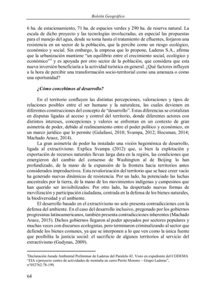 Boletín Geográfico
64
6 ha. de estacionamiento, 71 ha. de espacios verdes y 290 ha. de reserva natural. La
escala de dicho proyecto y las tecnologías involucradas, en especial las propuestas
para el manejo del agua, desde su toma hasta el tratamiento de efluentes, forjaron una
resistencia en un sector de la población, que la percibe como un riesgo ecológico,
económico y social. Sin embargo, la empresa que lo propone, Laderas S.A., afirma
que la urbanización mantiene “un equilibrio entre el crecimiento social, ecológico y
económico”3
y es apoyada por otro sector de la población, que considera que esta
nueva inversión beneficiaría a la actividad turística en general. ¿Qué factores influyen
a la hora de percibir una transformación socio-territorial como una amenaza o como
una oportunidad?
¿Cómo concebimos al desarrollo?
En el territorio confluyen las distintas percepciones, valoraciones y tipos de
relaciones posibles entre el ser humano y la naturaleza, las cuales devienen en
diferentes construcciones del concepto de “desarrollo”. Estas diferencias se cristalizan
en disputas ligadas al acceso y control del territorio, donde diferentes actores con
distintos intereses, concepciones y valores se enfrentan en un contexto de gran
asimetría de poder, debido al realineamiento entre el poder político y económico, en
un marco jurídico que lo permite (Galafassi, 2010; Svampa, 2012; Hocsman, 2014;
Machado Araoz, 2014).
La gran asimetría de poder ha instalado una visión hegemónica de desarrollo,
ligada al extractivismo. Explica Svampa (2012) que, si bien la explotación y
exportación de recursos naturales llevan larga data en la región, las condiciones que
emergieron del cambio del consenso de Washington al de Beijing lo han
profundizado, de la mano de la expansión de la frontera hacia territorios antes
considerados improductivos. Esta revalorización del territorio que se hace creer vacío
ha generado nuevas dinámicas de resistencia. Por un lado, ha potenciado las luchas
ancestrales por la tierra, de la mano de los movimientos indígenas y campesinos que
han querido ser invisibilizados. Por otro lado, ha despertado nuevas formas de
movilización y participación ciudadana, centrada en la defensa de los bienes naturales,
la biodiversidad y el ambiente.
El desarrollo basado en el extractivismo no solo presenta contradicciones con la
defensa del ambiente. En el caso del desarrollo inclusivo, pregonado por los gobiernos
progresistas latinoamericanos, también presenta contradicciones inherentes (Machado
Araoz, 2015). Dichos gobiernos llegaron al poder apoyados por sectores populares y
muchas veces con discursos ecologistas, pero terminaron criminalizando al sector que
defiende los bienes comunes, ya que se interponen a lo que ven como la única fuente
que posibilita la justicia social: el sacrificio de algunos territorios al servicio del
extractivismo (Gudynas, 2009).
3
Declaración Jurada Ambiental Preliminar de Laderas del Paralelo 42. Visto en expediente del CODEMA
“EIA s/proyecto centro de actividades de montaña en cerro Perito Moreno – Grupo Laderas”,
n°052762:78-199.
 