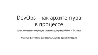 DevOps - как архитектура
в процессе
Две ключевые связующие системы для разработки и бизнеса
Максим Безуглый, основатель клуба архитекторов
 