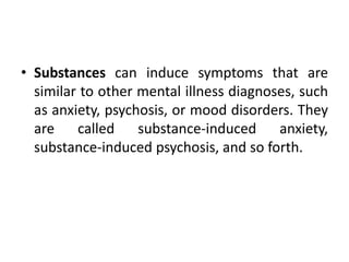 • Substances can induce symptoms that are
similar to other mental illness diagnoses, such
as anxiety, psychosis, or mood disorders. They
are called substance-induced anxiety,
substance-induced psychosis, and so forth.
 