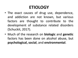 ETIOLOGY
• The exact causes of drug use, dependence,
and addiction are not known, but various
factors are thought to contribute to the
development of substance related disorders
(Schuckit, 2017).
• Much of the research on biologic and genetic
factors has been done on alcohol abuse, but
psychological, social, and environmental.
 