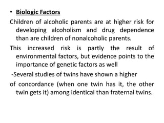 • Biologic Factors
Children of alcoholic parents are at higher risk for
developing alcoholism and drug dependence
than are children of nonalcoholic parents.
This increased risk is partly the result of
environmental factors, but evidence points to the
importance of genetic factors as well
-Several studies of twins have shown a higher
of concordance (when one twin has it, the other
twin gets it) among identical than fraternal twins.
 
