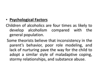• Psychological Factors
Children of alcoholics are four times as likely to
develop alcoholism compared with the
general population.
Some theorists believe that inconsistency in the
parent’s behavior, poor role modeling, and
lack of nurturing pave the way for the child to
adopt a similar style of maladaptive coping,
stormy relationships, and substance abuse.
 
