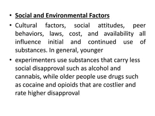 • Social and Environmental Factors
• Cultural factors, social attitudes, peer
behaviors, laws, cost, and availability all
influence initial and continued use of
substances. In general, younger
• experimenters use substances that carry less
social disapproval such as alcohol and
cannabis, while older people use drugs such
as cocaine and opioids that are costlier and
rate higher disapproval
 