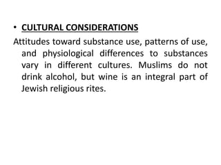• CULTURAL CONSIDERATIONS
Attitudes toward substance use, patterns of use,
and physiological differences to substances
vary in different cultures. Muslims do not
drink alcohol, but wine is an integral part of
Jewish religious rites.
 