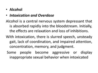 • Alcohol
• Intoxication and Overdose
Alcohol is a central nervous system depressant that
is absorbed rapidly into the bloodstream. Initially,
the effects are relaxation and loss of inhibitions.
With intoxication, there is slurred speech, unsteady
gait, lack of coordination, and impaired attention,
concentration, memory, and judgment.
Some people become aggressive or display
inappropriate sexual behavior when intoxicated
 
