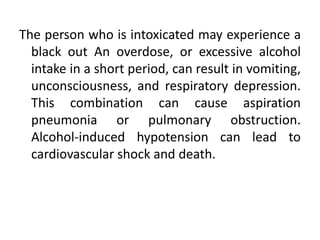 The person who is intoxicated may experience a
black out An overdose, or excessive alcohol
intake in a short period, can result in vomiting,
unconsciousness, and respiratory depression.
This combination can cause aspiration
pneumonia or pulmonary obstruction.
Alcohol-induced hypotension can lead to
cardiovascular shock and death.
 