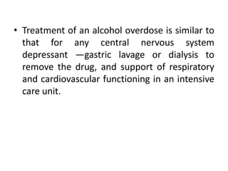 • Treatment of an alcohol overdose is similar to
that for any central nervous system
depressant —gastric lavage or dialysis to
remove the drug, and support of respiratory
and cardiovascular functioning in an intensive
care unit.
 