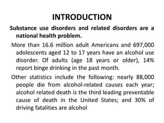 INTRODUCTION
Substance use disorders and related disorders are a
national health problem.
More than 16.6 million adult Americans and 697,000
adolescents aged 12 to 17 years have an alcohol use
disorder. Of adults (age 18 years or older), 14%
report binge drinking in the past month.
Other statistics include the following: nearly 88,000
people die from alcohol-related causes each year;
alcohol related death is the third leading preventable
cause of death in the United States; and 30% of
driving fatalities are alcohol
 