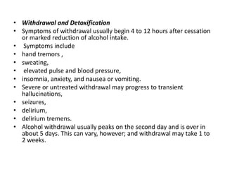 • Withdrawal and Detoxification
• Symptoms of withdrawal usually begin 4 to 12 hours after cessation
or marked reduction of alcohol intake.
• Symptoms include
• hand tremors ,
• sweating,
• elevated pulse and blood pressure,
• insomnia, anxiety, and nausea or vomiting.
• Severe or untreated withdrawal may progress to transient
hallucinations,
• seizures,
• delirium,
• delirium tremens.
• Alcohol withdrawal usually peaks on the second day and is over in
about 5 days. This can vary, however; and withdrawal may take 1 to
2 weeks.
 