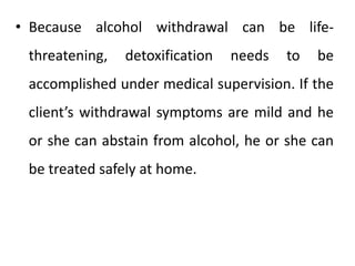 • Because alcohol withdrawal can be life-
threatening, detoxification needs to be
accomplished under medical supervision. If the
client’s withdrawal symptoms are mild and he
or she can abstain from alcohol, he or she can
be treated safely at home.
 