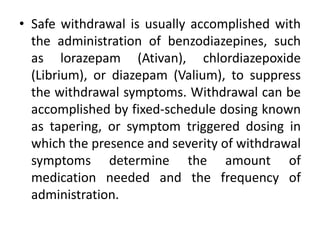 • Safe withdrawal is usually accomplished with
the administration of benzodiazepines, such
as lorazepam (Ativan), chlordiazepoxide
(Librium), or diazepam (Valium), to suppress
the withdrawal symptoms. Withdrawal can be
accomplished by fixed-schedule dosing known
as tapering, or symptom triggered dosing in
which the presence and severity of withdrawal
symptoms determine the amount of
medication needed and the frequency of
administration.
 