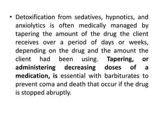 • Detoxification from sedatives, hypnotics, and
anxiolytics is often medically managed by
tapering the amount of the drug the client
receives over a period of days or weeks,
depending on the drug and the amount the
client had been using. Tapering, or
administering decreasing doses of a
medication, is essential with barbiturates to
prevent coma and death that occur if the drug
is stopped abruptly.
 
