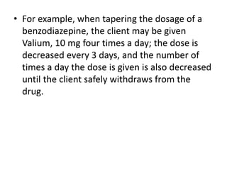 • For example, when tapering the dosage of a
benzodiazepine, the client may be given
Valium, 10 mg four times a day; the dose is
decreased every 3 days, and the number of
times a day the dose is given is also decreased
until the client safely withdraws from the
drug.
 