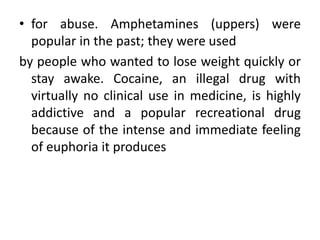 • for abuse. Amphetamines (uppers) were
popular in the past; they were used
by people who wanted to lose weight quickly or
stay awake. Cocaine, an illegal drug with
virtually no clinical use in medicine, is highly
addictive and a popular recreational drug
because of the intense and immediate feeling
of euphoria it produces
 