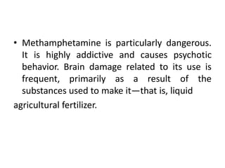 • Methamphetamine is particularly dangerous.
It is highly addictive and causes psychotic
behavior. Brain damage related to its use is
frequent, primarily as a result of the
substances used to make it—that is, liquid
agricultural fertilizer.
 