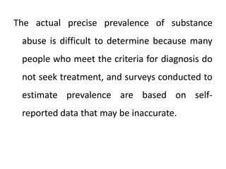 The actual precise prevalence of substance
abuse is difficult to determine because many
people who meet the criteria for diagnosis do
not seek treatment, and surveys conducted to
estimate prevalence are based on self-
reported data that may be inaccurate.
 