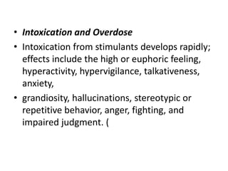 • Intoxication and Overdose
• Intoxication from stimulants develops rapidly;
effects include the high or euphoric feeling,
hyperactivity, hypervigilance, talkativeness,
anxiety,
• grandiosity, hallucinations, stereotypic or
repetitive behavior, anger, fighting, and
impaired judgment. (
 