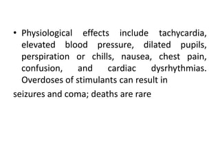 • Physiological effects include tachycardia,
elevated blood pressure, dilated pupils,
perspiration or chills, nausea, chest pain,
confusion, and cardiac dysrhythmias.
Overdoses of stimulants can result in
seizures and coma; deaths are rare
 