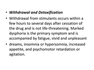 • Withdrawal and Detoxification
• Withdrawal from stimulants occurs within a
few hours to several days after cessation of
the drug and is not life-threatening. Marked
dysphoria is the primary symptom and is
accompanied by fatigue, vivid and unpleasant
• dreams, insomnia or hypersomnia, increased
appetite, and psychomotor retardation or
agitation.
 