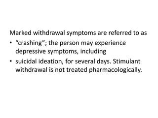 Marked withdrawal symptoms are referred to as
• “crashing”; the person may experience
depressive symptoms, including
• suicidal ideation, for several days. Stimulant
withdrawal is not treated pharmacologically.
 