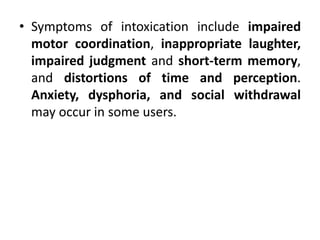 • Symptoms of intoxication include impaired
motor coordination, inappropriate laughter,
impaired judgment and short-term memory,
and distortions of time and perception.
Anxiety, dysphoria, and social withdrawal
may occur in some users.
 