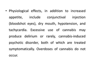 • Physiological effects, in addition to increased
appetite, include conjunctival injection
(bloodshot eyes), dry mouth, hypotension, and
tachycardia. Excessive use of cannabis may
produce delirium or rarely, cannabis-induced
psychotic disorder, both of which are treated
symptomatically. Overdoses of cannabis do not
occur.
 