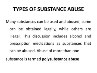 TYPES OF SUBSTANCE ABUSE
Many substances can be used and abused; some
can be obtained legally, while others are
illegal. This discussion includes alcohol and
prescription medications as substances that
can be abused. Abuse of more than one
substance is termed polysubstance abuse
 