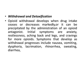 • Withdrawal and Detoxification
• Opioid withdrawal develops when drug intake
ceases or decreases markedly,or it can be
precipitated by the administration of an opioid
antagonist. Initial symptoms are anxiety,
restlessness, aching back and legs, and cravings
for more opioids. Symptoms that develop as
withdrawal progresses include nausea, vomiting,
dysphoria, lacrimation, rhinorrhea, sweating,
diarrhea,
 