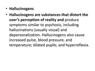 • Hallucinogens
• Hallucinogens are substances that distort the
user’s perception of reality and produce
symptoms similar to psychosis, including
hallucinations (usually visual) and
depersonalization. Hallucinogens also cause
increased pulse, blood pressure, and
temperature; dilated pupils; and hyperreflexia.
 