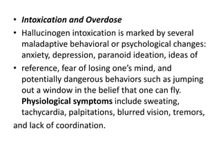 • Intoxication and Overdose
• Hallucinogen intoxication is marked by several
maladaptive behavioral or psychological changes:
anxiety, depression, paranoid ideation, ideas of
• reference, fear of losing one’s mind, and
potentially dangerous behaviors such as jumping
out a window in the belief that one can fly.
Physiological symptoms include sweating,
tachycardia, palpitations, blurred vision, tremors,
and lack of coordination.
 