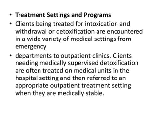 • Treatment Settings and Programs
• Clients being treated for intoxication and
withdrawal or detoxification are encountered
in a wide variety of medical settings from
emergency
• departments to outpatient clinics. Clients
needing medically supervised detoxification
are often treated on medical units in the
hospital setting and then referred to an
appropriate outpatient treatment setting
when they are medically stable.
 
