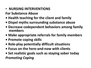 • NURSING INTERVENTIONS
For Substance Abuse
• Health teaching for the client and family
• Dispel myths surrounding substance abuse
• Decrease codependent behaviors among family
members
• Make appropriate referrals for family members
• Promote coping skills
• Role-play potentially difficult situations
• Focus on the here-and-now with clients
• Set realistic goals such as staying sober today
Promoting Coping
 