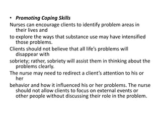 • Promoting Coping Skills
Nurses can encourage clients to identify problem areas in
their lives and
to explore the ways that substance use may have intensified
those problems.
Clients should not believe that all life’s problems will
disappear with
sobriety; rather, sobriety will assist them in thinking about the
problems clearly.
The nurse may need to redirect a client’s attention to his or
her
behavior and how it influenced his or her problems. The nurse
should not allow clients to focus on external events or
other people without discussing their role in the problem.
 