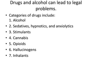 Drugs and alcohol can lead to legal
problems.
• Categories of drugs include:
1. Alcohol
• 2. Sedatives, hypnotics, and anxiolytics
• 3. Stimulants
• 4. Cannabis
• 5. Opioids
• 6. Hallucinogens
• 7. Inhalants
 