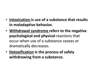 • Intoxication is use of a substance that results
in maladaptive behavior.
• Withdrawal syndrome refers to the negative
psychological and physical reactions that
occur when use of a substance ceases or
dramatically decreases.
• Detoxification is the process of safely
withdrawing from a substance.
 