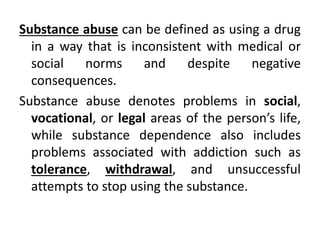 Substance abuse can be defined as using a drug
in a way that is inconsistent with medical or
social norms and despite negative
consequences.
Substance abuse denotes problems in social,
vocational, or legal areas of the person’s life,
while substance dependence also includes
problems associated with addiction such as
tolerance, withdrawal, and unsuccessful
attempts to stop using the substance.
 