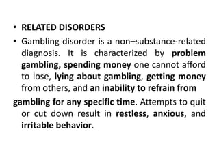 • RELATED DISORDERS
• Gambling disorder is a non–substance-related
diagnosis. It is characterized by problem
gambling, spending money one cannot afford
to lose, lying about gambling, getting money
from others, and an inability to refrain from
gambling for any specific time. Attempts to quit
or cut down result in restless, anxious, and
irritable behavior.
 