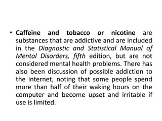 • Caffeine and tobacco or nicotine are
substances that are addictive and are included
in the Diagnostic and Statistical Manual of
Mental Disorders, fifth edition, but are not
considered mental health problems. There has
also been discussion of possible addiction to
the internet, noting that some people spend
more than half of their waking hours on the
computer and become upset and irritable if
use is limited.
 