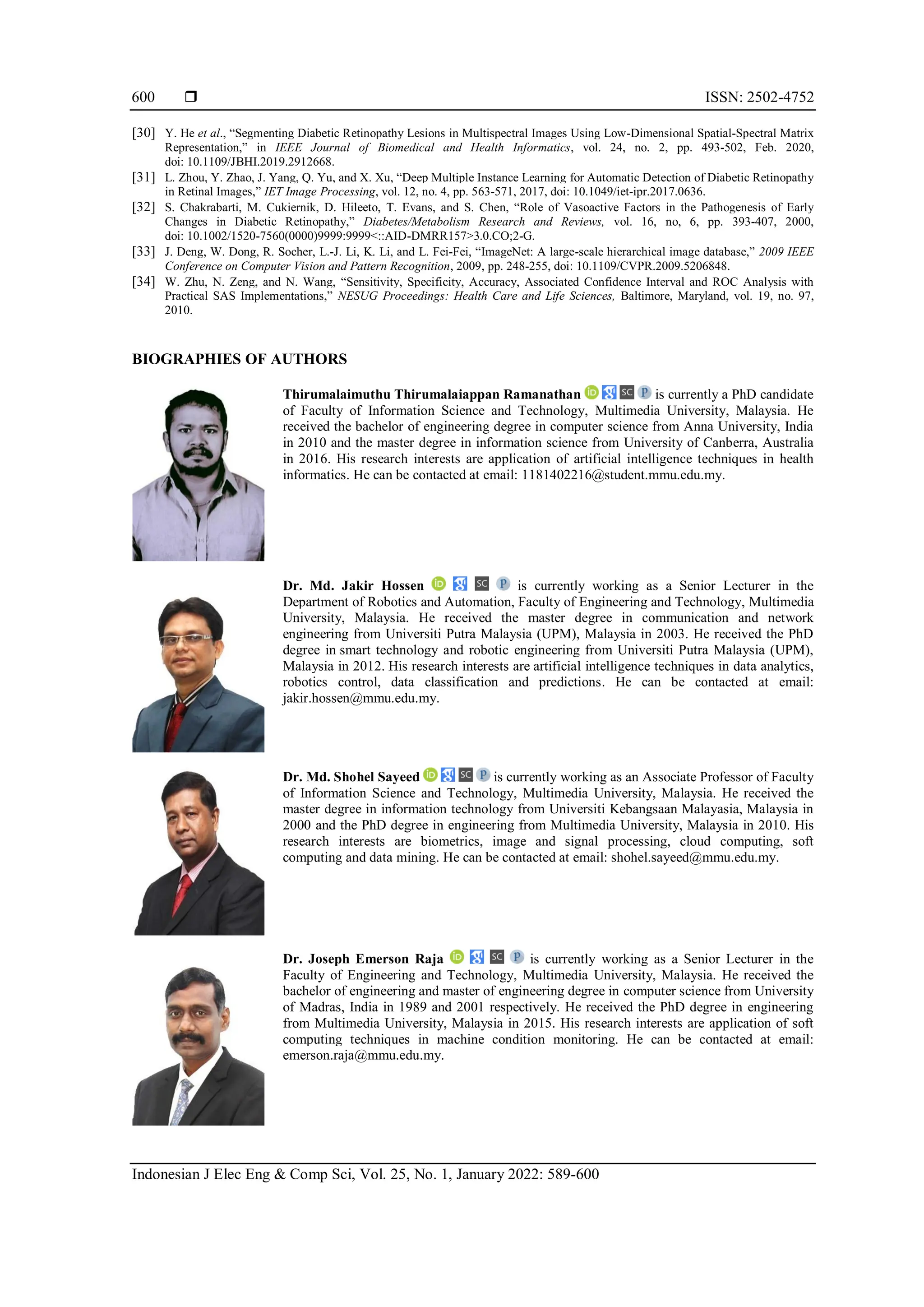  ISSN: 2502-4752
Indonesian J Elec Eng & Comp Sci, Vol. 25, No. 1, January 2022: 589-600
600
[30] Y. He et al., “Segmenting Diabetic Retinopathy Lesions in Multispectral Images Using Low-Dimensional Spatial-Spectral Matrix
Representation,” in IEEE Journal of Biomedical and Health Informatics, vol. 24, no. 2, pp. 493-502, Feb. 2020,
doi: 10.1109/JBHI.2019.2912668.
[31] L. Zhou, Y. Zhao, J. Yang, Q. Yu, and X. Xu, “Deep Multiple Instance Learning for Automatic Detection of Diabetic Retinopathy
in Retinal Images,” IET Image Processing, vol. 12, no. 4, pp. 563-571, 2017, doi: 10.1049/iet-ipr.2017.0636.
[32] S. Chakrabarti, M. Cukiernik, D. Hileeto, T. Evans, and S. Chen, “Role of Vasoactive Factors in the Pathogenesis of Early
Changes in Diabetic Retinopathy,” Diabetes/Metabolism Research and Reviews, vol. 16, no, 6, pp. 393-407, 2000,
doi: 10.1002/1520-7560(0000)9999:9999<::AID-DMRR157>3.0.CO;2-G.
[33] J. Deng, W. Dong, R. Socher, L.-J. Li, K. Li, and L. Fei-Fei, “ImageNet: A large-scale hierarchical image database,” 2009 IEEE
Conference on Computer Vision and Pattern Recognition, 2009, pp. 248-255, doi: 10.1109/CVPR.2009.5206848.
[34] W. Zhu, N. Zeng, and N. Wang, “Sensitivity, Specificity, Accuracy, Associated Confidence Interval and ROC Analysis with
Practical SAS Implementations,” NESUG Proceedings: Health Care and Life Sciences, Baltimore, Maryland, vol. 19, no. 97,
2010.
BIOGRAPHIES OF AUTHORS
Thirumalaimuthu Thirumalaiappan Ramanathan is currently a PhD candidate
of Faculty of Information Science and Technology, Multimedia University, Malaysia. He
received the bachelor of engineering degree in computer science from Anna University, India
in 2010 and the master degree in information science from University of Canberra, Australia
in 2016. His research interests are application of artificial intelligence techniques in health
informatics. He can be contacted at email: 1181402216@student.mmu.edu.my.
Dr. Md. Jakir Hossen is currently working as a Senior Lecturer in the
Department of Robotics and Automation, Faculty of Engineering and Technology, Multimedia
University, Malaysia. He received the master degree in communication and network
engineering from Universiti Putra Malaysia (UPM), Malaysia in 2003. He received the PhD
degree in smart technology and robotic engineering from Universiti Putra Malaysia (UPM),
Malaysia in 2012. His research interests are artificial intelligence techniques in data analytics,
robotics control, data classification and predictions. He can be contacted at email:
jakir.hossen@mmu.edu.my.
Dr. Md. Shohel Sayeed is currently working as an Associate Professor of Faculty
of Information Science and Technology, Multimedia University, Malaysia. He received the
master degree in information technology from Universiti Kebangsaan Malayasia, Malaysia in
2000 and the PhD degree in engineering from Multimedia University, Malaysia in 2010. His
research interests are biometrics, image and signal processing, cloud computing, soft
computing and data mining. He can be contacted at email: shohel.sayeed@mmu.edu.my.
Dr. Joseph Emerson Raja is currently working as a Senior Lecturer in the
Faculty of Engineering and Technology, Multimedia University, Malaysia. He received the
bachelor of engineering and master of engineering degree in computer science from University
of Madras, India in 1989 and 2001 respectively. He received the PhD degree in engineering
from Multimedia University, Malaysia in 2015. His research interests are application of soft
computing techniques in machine condition monitoring. He can be contacted at email:
emerson.raja@mmu.edu.my.
 