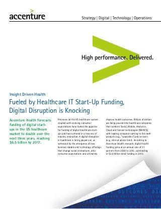 Fueled by Healthcare IT Start-Up Funding,
Digital Disruption is Knocking
Insight Driven Health
Accenture Health forecasts
funding of digital start-
ups in the US healthcare
market to double over the
next three years, reaching
$6.5 billion by 2017.
Pressures on the US healthcare system
coupled with evolving consumer
expectations have fueled the appetite
for funding of digital healthcare start-
ups and have ushered in a new era of
industry innovation. A digital disruption
in healthcare is being played out, as
witnessed by the emergence of new
business models and technology offerings
that change social interactions, alter
consumer expectations and ultimately
improve health outcomes. Billions of dollars
are being poured into healthcare companies
that combine Social, Mobile, Analytics,
Cloud and Sensor technologies (SMACS),
with leading companies aiming to link both
products (e.g., “wearables”) and services
(e.g., clinical advice lines). According to
Accenture Health research, digital health
funding grew at an annual rate of 31
percent from 2008 to 2013, culminating
in $2.8 billion total funding in 2013.
 