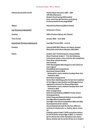 Curriculum Vitae - Mrs S. Minnie
2
Achievementswhile atUPE CharlesBryars Bursaries 1994 - 1997
UPE MeritBursaries
Studentchurch group (Maranatha)
Inner voice four-girl harmony vocal group
PerformedwithCentrestage/KKNK
Majors Piano/Voice/Harmony/MusicHistory
Last Previousemployment St Dominic’s Priory
Position HOD of Culture (Music;Art; Drama)
Time Period January 2016 – June 2016
SecondLast Previousemployment Sunridge Primary 2013 - current
Position Cultural HOD 2015 (Music; Art; Dance; Drama)
Music/Arts and Culture Educator 2013-2014
Duties Grade 6 and 7 Performingarts classes(CAPS)
Music Practicals Grade 4 - 7 for the following
instruments:piano; voice;clarinet; alto saxophone;
flute;Rock schoolsdrumkit
Arts Festivals
ATKV Musiekgilde 2015 (Organiserand entriesof
own singers)
Eisteddfodsand Competitions
Steel band (started 2013)
- AchievedA++ and a medal at SundaysRiver Arts
Festival in 2015
Steel band arrangements
SeniorChoir (Buildingupthe formal choir tradition
at Sunridge as requestedby newManagementas
opposedto choruses for Revues/Operettas
- AchievedA++ and a medal at SundaysRiver Arts
Festival in 2015
Choir arrangements
External examinations(ABRSM;Trinity; Unisa)
Accompaniments
School Song and National Anthem at assemblies
Sunridge IdolsCompetition2013
Sunridge'sGotTalent Competition2014 and 2015
Accompanimentsfor soloists
Accumulating final mark for the four different
sectionsof creative arts i.e.drama, dance,music,
art
Putting inplace Grade 7 CAPS curriculum choices
for the firsttime at Sunridge in 2015 i.e.learners
get to choose two ofthe disciplines(art;music;
dance; drama) and do not do all four as in Grade 4
 