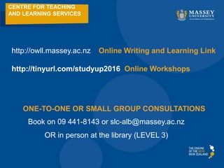 CENTRE FOR TEACHING
AND LEARNING SERVICES
http://owll.massey.ac.nz Online Writing and Learning Link
http://tinyurl.com/studyup2016 Online Workshops
Book on 09 441-8143 or slc-alb@massey.ac.nz
OR in person at the library (LEVEL 3)
ONE-TO-ONE OR SMALL GROUP CONSULTATIONS
 